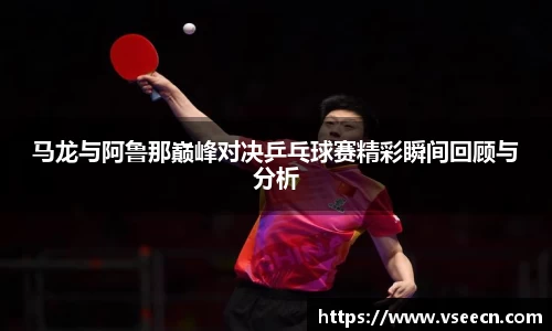 马龙与阿鲁那巅峰对决乒乓球赛精彩瞬间回顾与分析