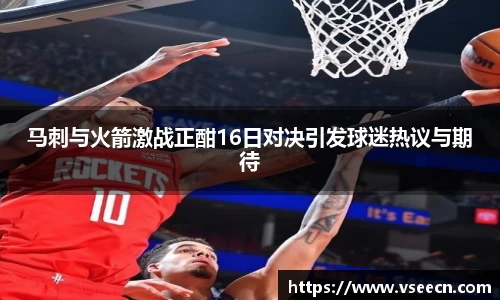 马刺与火箭激战正酣16日对决引发球迷热议与期待